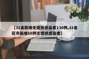 【31省新增无症状感染者130例,31省区市新增16例无症状感染者】