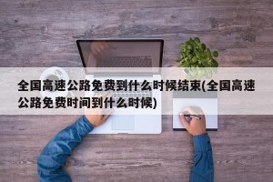 全国高速公路免费到什么时候结束(全国高速公路免费时间到什么时候)