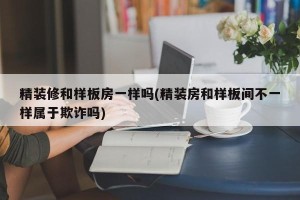 精装修和样板房一样吗(精装房和样板间不一样属于欺诈吗)