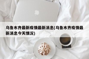 乌鲁木齐最新疫情最新消息(乌鲁木齐疫情最新消息今天情况)