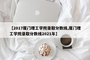 【2017厦门理工学院录取分数线,厦门理工学院录取分数线2021年】