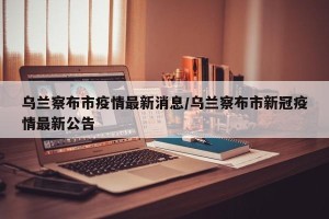 乌兰察布市疫情最新消息/乌兰察布市新冠疫情最新公告