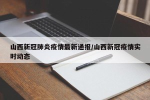 山西新冠肺炎疫情最新通报/山西新冠疫情实时动态