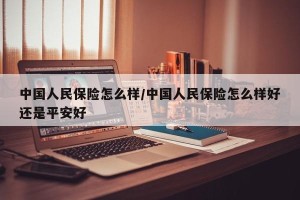 中国人民保险怎么样/中国人民保险怎么样好还是平安好