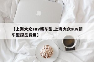 【上海大众suv新车型,上海大众suv新车型探岳费用】