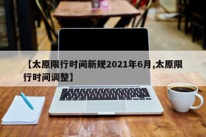 【太原限行时间新规2021年6月,太原限行时间调整】