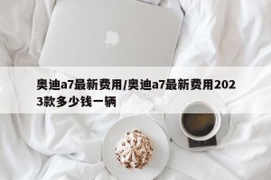 奥迪a7最新费用/奥迪a7最新费用2023款多少钱一辆