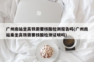 广州南站坐高铁需要核酸检测报告吗(广州南站乘坐高铁需要核酸检测证明吗)