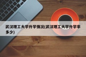 武汉理工大学升学情况(武汉理工大学升学率多少)