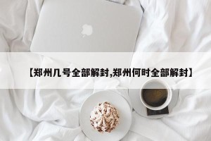 【郑州几号全部解封,郑州何时全部解封】