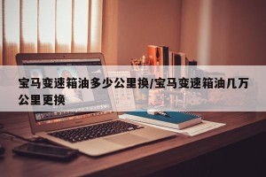 宝马变速箱油多少公里换/宝马变速箱油几万公里更换