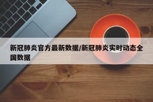 新冠肺炎官方最新数据/新冠肺炎实时动态全国数据