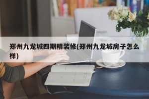 郑州九龙城四期精装修(郑州九龙城房子怎么样)