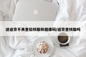 进返京不再查验核酸和健康码/返京查核酸吗