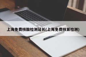 上海免费核酸检测延长(上海免费核算检测)