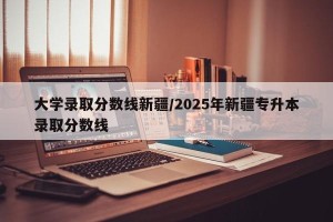 大学录取分数线新疆/2025年新疆专升本录取分数线