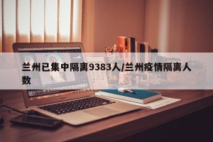 兰州已集中隔离9383人/兰州疫情隔离人数