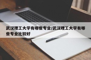 武汉理工大学有哪些专业/武汉理工大学有哪些专业比较好