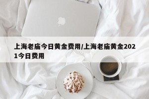 上海老庙今日黄金费用/上海老庙黄金2021今日费用
