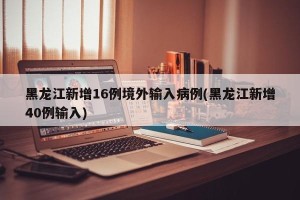 黑龙江新增16例境外输入病例(黑龙江新增40例输入)