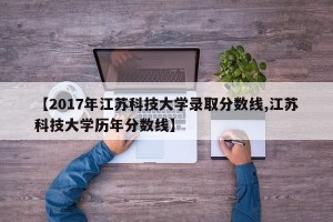【2017年江苏科技大学录取分数线,江苏科技大学历年分数线】