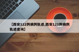 【西安122例病例轨迹,西安122例病例轨迹查询】