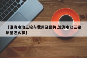 【淮海电动三轮车费用及图片,淮海电动三轮质量怎么样】