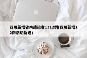 四川新增省内感染者1312例(四川新增12例活动轨迹)
