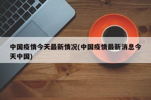 中国疫情今天最新情况(中国疫情最新消息今天中国)
