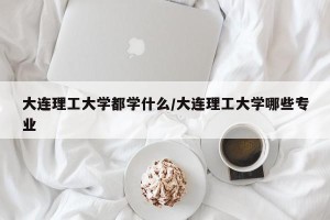 大连理工大学都学什么/大连理工大学哪些专业