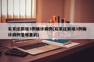 石家庄新增3例确诊病例(石家庄新增3例确诊病例是哪里的)