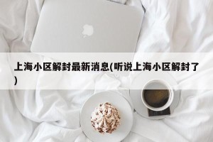 上海小区解封最新消息(听说上海小区解封了)