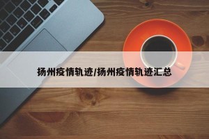 扬州疫情轨迹/扬州疫情轨迹汇总