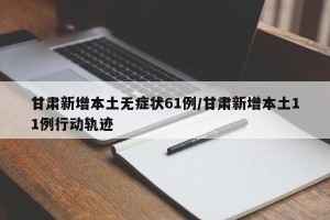 甘肃新增本土无症状61例/甘肃新增本土11例行动轨迹