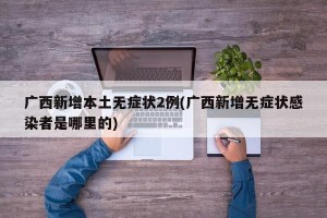 广西新增本土无症状2例(广西新增无症状感染者是哪里的)