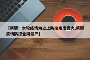 【新疆：本轮疫情为史上防控难度最大,新疆疫情防控全国最严】