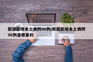新疆新增本土病例96例/新疆新增本土病例96例是哪里的