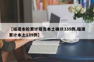 【福建本轮累计报告本土确诊335例,福建累计本土139例】