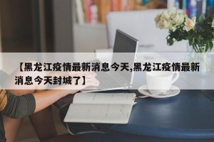 【黑龙江疫情最新消息今天,黑龙江疫情最新消息今天封城了】