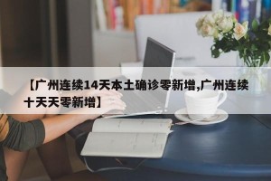 【广州连续14天本土确诊零新增,广州连续十天天零新增】