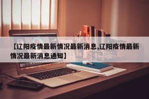 【辽阳疫情最新情况最新消息,辽阳疫情最新情况最新消息通知】