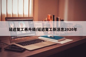 延迟复工再升级/延迟复工新消息2020年