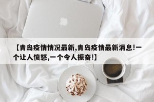 【青岛疫情情况最新,青岛疫情最新消息!一个让人愤怒,一个令人振奋!】