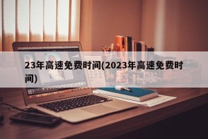 23年高速免费时间(2023年高速免费时间)