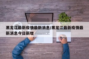 黑龙江最新疫情最新消息/黑龙江最新疫情最新消息今日新增