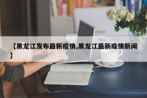 【黑龙江发布最新疫情,黑龙江最新疫情新闻】