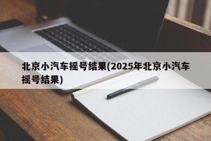 北京小汽车摇号结果(2025年北京小汽车摇号结果)