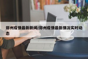 郑州疫情最新新闻/郑州疫情最新情况实时动态