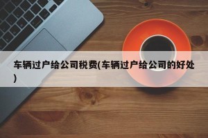 车辆过户给公司税费(车辆过户给公司的好处)