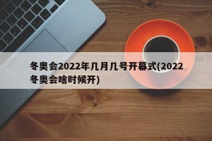 冬奥会2022年几月几号开幕式(2022冬奥会啥时候开)